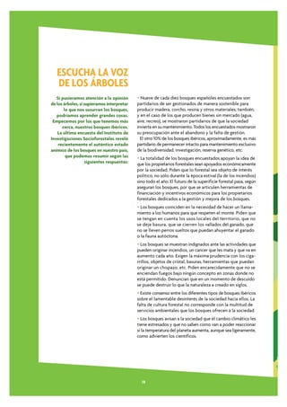 ESCUCHA LA VOZ
   DE LOS ÁRBOLES
   Si pusieramos atención a la opinión      • Nueve de cada diez bosques españoles encuestados son
de los árboles, si supieramos interpretar   partidarios de ser gestionados de manera sostenible para
       lo que nos susurran los bosques,     producir madera, corcho, resina y otros materiales; también,
   podríamos aprender grandes cosas.        y en el caso de los que producen bienes sin mercado (agua,
 Empecemos por los que tenemos más          aire, recreo), se mostraron partidarios de que la sociedad
      cerca, nuestros bosques ibéricos.     invierta en su mantenimiento. Todos los encuestados mostraron
    La última encuesta del Instituto de     su preocupación ante el abandono y la falta de gestión.
Investigaciones Socioforestales reveló        El otro 10% de los bosques ibéricos, aproximadamente, es más
    recientemente el auténtico estado       partidario de permanecer intacto para mantenimiento exclusivo
anímico de los bosques en nuestro país,     de la biodiversidad, investigación, reserva genético, etc.
        que podemos resumir según las       • La totalidad de los bosques encuestados apoyan la idea de
                   siguientes respuestas:   que los propietarios forestales sean apoyados económicamente
                                            por la sociedad. Piden que lo forestal sea objeto de interés
                                            político, no sólo durante la época estival (la de los incendios)
                                            sino todo el año. El futuro de la superificie forestal pasa, según
                                            aseguran los bosques, por que se articulen herramientas de
                                            financiación y incentivos económicos para los propietarios
                                            forestales dedicados a la gestión y mejora de los bosques.
                                            • Los bosques coinciden en la necesidad de hacer un llama-
                                            miento a los humanos para que respeten el monte. Piden que
                                            se tengan en cuenta los usos locales del territorio, que no
                                            se deje basura, que se cierren los vallados del ganado, que
                                            no se lleven perros sueltos que puedan ahuyentar el ganado
                                            o la fauna autóctona.
                                            • Los bosques se muestran indignados ante las actividades que
                                            pueden originar incendios, un cancer que les mata y que va en
                                            aumento cada año. Exigen la máxima prudencia con los ciga-
                                            rrillos, objetos de cristal, basuras, herramientas que puedan
                                            originar un chispazo, etc. Piden encarecidamente que no se
                                            enciendan fuegos bajo ningún concepto en zonas donde no
                                            está permitido. Denuncian que en un momento de descuido
                                            se puede destruir lo que la naturaleza a creado en siglos.
                                            • Existe consenso entre los diferentes tipos de bosques ibéricos
                                            sobre el lamentable desinterés de la sociedad hacia ellos. La
                                            falta de cultura forestal no corresponde con la multitud de
                                            servicios ambientales que los bosques ofrecen a la sociedad.
                                            • Los bosques avisan a la sociedad que el cambio climático les
                                            tiene estresados y que no saben como van a poder reaccionar
                                            si la temperatura del planeta aumenta, aunque sea ligeramente,
                                            como advierten los científicos.




                                              18
 