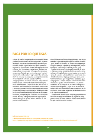 PAGA POR LO QUE USAS
A pesar de que los bosques generan importantes bienes       Especialmente en el bosque mediterráneo, que ocupa
y/o servicios que benefician el conjunto de la sociedad,    una parte considerable de la superfice forestal española,
la mayoría son de carácter inmaterial, carecen de un         estos beneficios sin valor en el mercado que genera
mercado para su comercialización. Nadie paga a los          el monte, superan o igualan el valor generado por los
propietarios forestales por el agua que sale de nuestros    productos tradicionales (madera, corcho, etc.).
grifos, el aire límpio que respiramos, el disfrute que        En algunas zonas de la península la recogida de setas
nos produce un paseo por el bosque, las setas que           o el acceso a zonas recreativas dentro de montes comu-
recogemos, el paisaje que contemplamos, el manteni-         nales ya está regulado, y es necesario pagar un pequeño
miento de la biodiversidad y la productividad del suelo,    canon de acceso o actividad. Como si fueramos al cine.
etc. Y sin embargo los bosques y sus propietarios están       Desde esta misma lógica, y con mayor razón, sería
ofreciendo todo esto a la sociedad GRATIS.                  totalmente lógico que una parte del recibo del agua
  Los propietarios se quejan, con razón, de que estos       que pagamos a nuestra empresa suministradora fuera
beneficios (las externalidades lo llaman ellos) no          destinada a ayudar al mantenimiento y la gestión
están contemplados a nivel financiero, fiscal, civil o      sostenible de los bosques de la cuenca hidrográfica
mercantil. Pero sin embargo ellos tienen unos costes        ¿no estamos obligados a pagar en el recibo de la
y unas obligaciones fiscales que no tienen en cuenta        electricidad una moratoria nuclear? ¿o a través de los
sus peculiaridades. Los propietarios deben mantener         impuestos municipales la gestión de residuos urbanos
estas superficies forestales y defenderlas de plagas,       o un plan de saneamiento?.
incendios, basuras, cambio climático, etc. Definitiva-        Si los bosques actuan como embalses naturales y nos
mente, la frase “cuando un monte se quema, algo             permiten un suministro de agua de calidad, es justo
tuyo se quema” no refleja la dura realidad de los           que una parte de lo que pagamos por ella revierta sobre
propietarios forestales.                                    los que mantienen estos bosques.




MÁS INFORMACIÓN EN:
• Manifiesto Forestal de Profor, la Asociación de Forestales de España:
http://www.profor.org/datos/Manifiesto%20Forestal%20de%20PROFOR%20en%20columnas.pdf



                                                       20
 
