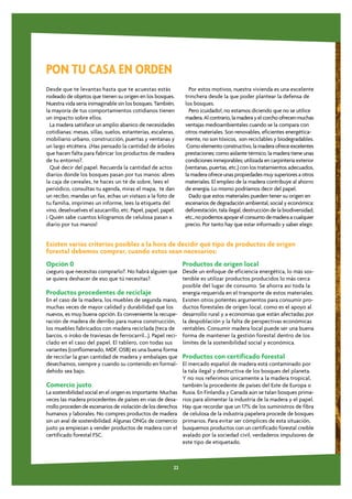 PON TU CASA EN ORDEN
Desde que te levantas hasta que te acuestas estás                 Por estos motivos, nuestra vivienda es una excelente
rodeado de objetos que tienen su origen en los bosques.         trinchera desde la que poder plantear la defensa de
Nuestra vida sería inimaginable sin los bosques. También,       los bosques.
la mayoría de tus comportamientos cotidianos tienen               Pero ¡cuidado!, no estamos diciendo que no se utilice
un impacto sobre ellos.                                         madera. Al contrario, la madera y el corcho ofrecen muchas
  La madera satisface un amplio abanico de necesidades          ventajas medioambientales cuando se la compara con
cotidianas: mesas, sillas, suelos, estanterías, escaleras,      otros materiales. Son renovables, eficientes energética-
mobiliario urbano, construcción, puertas y ventanas y           mente, no son tóxicos, son reciclables y biodegradables.
un largo etcétera. ¿Has pensado la cantidad de árboles           Como elemento constructivo, la madera ofrece excelentes
que hacen falta para fabricar los productos de madera           prestaciones: como aislante térmico, la madera tiene unas
de tu entorno?.                                                 condiciones inmejorables; utilizada en carpintería exterior
  Qué decir del papel. Recuerda la cantidad de actos            (ventanas, puertas, etc.) con los tratamientos adecuados,
diarios donde los bosques pasan por tus manos: abres            la madera ofrece unas propiedades muy superiores a otros
la caja de cereales, te haces un té de sobre, lees el           materiales. El empleo de la madera contribuye al ahorro
periódico, consultas tu agenda, miras el mapa, te dan           de energía. Lo mismo podríamos decir del papel.
un recibo, mandas un fax, echas un vistazo a la foto de           Dado que estos materiales pueden tener su origen en
tu familia, imprimes un informe, lees la etiqueta del           escenarios de degradación ambiental, social y económica:
vino, deselvuelves el azucarrillo, etc. Papel, papel, papel.    deforestación, tala ilegal, destrucción de la biodiversidad,
¡ Quién sabe cuantos kilogramos de celulosa pasan a             etc., no podemos apoyar el consumo de madera a cualquier
diario por tus manos!                                           precio. Por tanto hay que estar informado y saber elegir.


Existen varios criterios posibles a la hora de decidir qué tipo de productos de origen
forestal debemos comprar, cuando estos sean necesarios:
Opción 0                                                        Productos de origen local
¿seguro que necesitas comprarlo?. No habrá alguien que Desde un enfoque de eficiencia energética, lo más sos-
se quiera deshacer de eso que tú necesitas?.                 tenible es utilizar productos producidos lo más cerca
                                                             posible del lugar de consumo. Se ahorra así toda la
Productos procedentes de reciclaje                           energía requerida en el transporte de estos materiales.
En el caso de la madera, los muebles de segunda mano, Existen otros potentes argumentos para consumir pro-
muchas veces de mayor calidad y durabilidad que los          ductos forestales de origen local, como es el apoyo al
nuevos, es muy buena opción. Es conveniente la recupe- desarrollo rural y a economías que están afectadas por
ración de madera de derribo para nueva construcción, la despoblación y la falta de perspectivas económicas
los muebles fabricados con madera reciclada (teca de rentables. Consumir madera local puede ser una buena
barcos, o iroko de traviesas de ferrocarril...). Papel reci- forma de mantener la gestión forestal dentro de los
clado en el caso del papel. El tablero, con todas sus        límites de la sostenibilidad social y económica.
variantes (conflomerado, MDF, OSB) es una buena forma
de reciclar la gran cantidad de madera y embalajes que Productos con certificado forestal
desechamos, siempre y cuando su contenido en formal- El mercado español de madera está contaminado por
dehido sea bajo.                                             la tala ilegal y destructiva de los bosques del planeta.
                                                             Y no nos referimos únicamente a la madera tropical,
Comercio justo                                               también la procedente de países del Este de Europa o
La sostenibilidad social en el origen es importante. Muchas Rusia. En Finlandia y Canadá aún se talan bosques prima-
veces las madera procedentes de países en vías de desa- rios para alimentar la industria de la madera y el papel.
rrollo proceden de escenarios de violación de los derechos Hay que recordar que un 17% de los suministros de fibra
humanos y laborales. No compres productos de madera de celulosa de la industria papelera procede de bosques
sin un aval de sostenibilidad. Algunas ONGs de comercio primarios. Para evitar ser cómplices de esta situación,
justo ya empiezan a vender productos de madera con el busquemos productos con un certificado forestal creíble
certificado forestal FSC.                                    avalado por la sociedad civil, verdaderos impulsores de
                                                             este tipo de etiquetado.



                                                           22
 