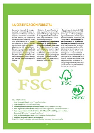 LA CERTIFICACIÓN FORESTAL
Como en el etiquetado de otros pro-       El objetivo de la certificación fo-      Como respuesta al éxito del FSC,
ductos, la certificación forestal se    restal es garantizar al consumidor       en 1998 nació un sistema de certifi-
apoya en el hecho de que existe un      que el producto que adquiere proce-      cación que ha sido apoyado por
creciente movimiento encaminado         de de la gestión sostenible desde        algunos sectores industriales y pro-
a usar el mercado para promover un      todos los puntos de vista: social,       pietarios forestales, el conocido por
modelo social más sostenible. Valién-   económico y ambiental.                   las siglas PEFC (Programa para el
dose del etiquetado de los produc-        El sistema de certificación forestal   Reconocimiento de Sistemas de
tos madereros, se asegura a los con-    del Consejo de Administración            Certificación Forestal). Este sistema
sumidores que los productos que         Forestal (Forest Stewardship Coun-       es un gran paraguas que reconoce
adquieren han sido producidos en        cil o FSC) es el sistema con mayor       otros muchos sistemas de certifica-
bosques bien gestionados, ayudando      credibilidad y en el que se ha llegado   ción de diversos países y regiones,
de este modo a desarrollar mercados     al mayor grado de consenso entre         todos ellos con muy diverso grado
para estos productos y asegurando,      los diferentes agentes implicados.       de exigencia y responsabilidad
en última instancia, incentivos sufi-   En España es apoyado por los grupos      ambiental. La falta de interés por la
cientes a los productores que adop-     ecologistas, organizaciones de           participación, el consenso y el equi-
tan prácticas sostenibles de gestión    comercio justo, de cooperación al        librio de intereses, asi como su falta
forestal.                               desarrollo, sindicatos, etc.             de transparencia informativa ha
                                                                                 hecho que este sistema no sea reco-
                                                                                 nocido por las organizaciones socia-
                                                                                 les más representativas.




MÁS INFORMACIÓN:
• Forest Stewardship Council: http://www.fsc.org/esp
• FSC en España: http://www.fsc-spain.org/
• Buscador de productos y bosques certificados por FSC: http://www.fsc-info.org/
• Portal de productos certificados FSC: http://www.terra.org/html/s/rehabilitar/madera/
• Programa para el reconocimiento de Sistemas de Certificación Forestal: http://www.pefc.es/
• Observatorio PEFC: http://www.pefcwatch.org/
• Forest Certification Resource Center: http://www.certifiedwood.org/
• Documento de apoyo de ONGs a la certificación FSC:
http://www.wwf.es/bosques_comercio/bosques_comercio_documentos.php


                                                        24
 