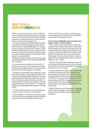 PRACTICA LA
RESPONSARBOLIDAD
Muchas son las razones que nos invitan a plantar y            emisiones de CO2 a la atmósfera. Se estima que un
cuidar los árboles y los bosques: mejorar la calidad de       coche pequeño que consuma 5,2 litros a los 100 kiló-
nuestro entorno, disfrutar de la defensa de la naturaleza,    metros emite 10,4 kilogramos de CO2..
compensar el impacto de nuestras emsiones de CO2,
disminuir nuestra “huella ecológica”, etc.                    Varias son las posibilidades que se nos ofrecen para
  El concepto de Responsarbolidad pretende extender           plantar, cuidar o conservar árboles.
la conciencia sobre la necesidad de comprometerse             • Planta, cuida, cultiva, conserva. Existen numerosas
con los bosques. La responsARBOLidad es un neologis-          organizaciones ecologistas que plantan y cuidan super-
mo que responde al reto de nuestro tiempo: la soste-          ficies forestales, que luchan contra la destrucción de
nibilidad ecológica basada en el uso inteligente de los       áreas forestales amenazadas por algún proyecto, que
recursos y el amor por la vida. No hay que actuar desde       estudian y proponen medidas de conservación de
la caridad, sino desde la apreciación de nosotros mismos,     enclaves forestales de interés para la conservación.
desde un “ecoísmo solidario”.                                 Puedes coger la azada y plantar bellotas; o coger el
  Desde este enfoque, es bueno saber que como ciuda-          bolígrafo y escribir alegaciones; o coger la pancarta y
dano del Estado Español tienes una responsARBOLidad           denunciar, etc. Tu eliges.
con los bosques.                                              • Patrocina. Si quieres ayudar económicamente a con-
• Tu consumo medio de madera al año es de 0,4 m3              servar bosques puedes patrocinar un árbol, un pequeño
hab/año. Al menos una cuarta parte de esta madera             bosquecillo o un proyecto de conservación de bosques,
procede de la tala ilegal. Otra parte importante puede        en tu entorno o en otros países.
proceder de sistemas de gestión insostenibles.                • Invierte en árboles. En los últimos años han aumentado
• Consumes 170 kg de papel al año. Papel que, en caso         el número de empresas que ofrecen productos de
de ser de fibra virgen, ha necesitado para su fabricación     ahorro basados en plantaciones cuyo fin es producir
14 árboles por tonelada de papel. El papel que consumes       madera de calidad con fines comerciales. Es un producto
puede proceder de madera de plantaciones, los polé-           de inversión con consecuencias positivas para el medio-
micos cultivos de eucaliptos de la península ibérica; o       ambiente (fijación de CO2, conversión de tierras agríco-
puede proceder de la sustitución de bosques naturales         las en forestales, etc.). Mejor que tu dinero crezca
por plantaciones en China o Indonesia; o, también, de         favoreciendo la naturaleza que especulando en el mer-
la destrucción de bosques boreales vírgenes en Finlandia      cado bursatil.
o Rusia.
                                                              • Plantar un huerto es un acto revolucionario. Si dispones
• Tu cubo de basura tiene entre un 30-40 % de papel           de unos metros cuadrados o una terraza, no dudes en
y cartón. Arrojas a la basura un recurso valioso.             plantar hortalizas, árboles frutales, laurel o plantas
• En la actualidad, los 25 millones de vehículos que hay      aromáticas.
en el territorio del estado español consumen el 15% de
la energía total y son responsables del 29% de las




                                                         26
 
