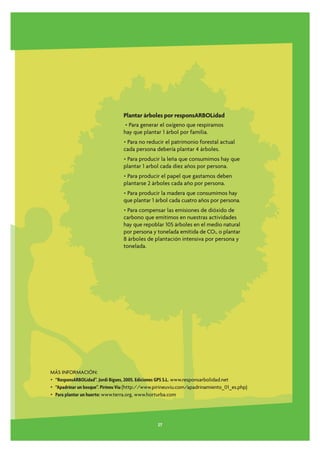 Plantar árboles por responsARBOLidad
                                 • Para generar el oxígeno que respiramos
                                 hay que plantar 1 árbol por familia.
                                 • Para no reducir el patrimonio forestal actual
                                 cada persona debería plantar 4 árboles.
                                 • Para producir la leña que consumimos hay que
                                 plantar 1 arbol cada diez años por persona.
                                 • Para producir el papel que gastamos deben
                                 plantarse 2 árboles cada año por persona.
                                 • Para producir la madera que consumimos hay
                                 que plantar 1 árbol cada cuatro años por persona.
                                 • Para compensar las emisiones de dióxido de
                                 carbono que emitimos en nuestras actividades
                                 hay que repoblar 105 árboles en el medio natural
                                 por persona y tonelada emitida de CO2, o plantar
                                 8 árboles de plantación intensiva por persona y
                                 tonelada.




MÁS INFORMACIÓN:
• “ResponsARBOLidad”. Jordi Bigues, 2005. Ediciones GPS S.L. www.responsarbolidad.net
• “Apadrinar un bosque”. Pirineu Viu (http://www.pirineuviu.com/apadrinamiento_01_es.php)
• Para plantar un huerto: www.terra.org, www.horturba.com




                                                27
 