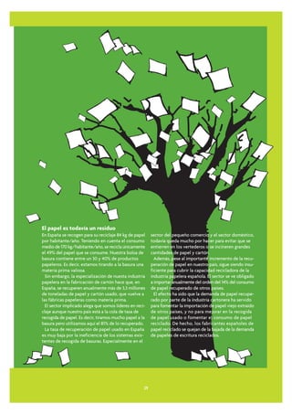El papel es todavía un residuo
En España se recogen para su reciclaje 84 kg de papel     sector del pequeño comercio y el sector doméstico,
por habitante/año. Teniendo en cuenta el consumo          todavía queda mucho por hacer para evitar que se
medio de 170 kg/habitante/año, se recicla únicamente      entierren en los vertederos o se incineren grandes
el 49% del papel que se consume. Nuestra bolsa de         cantidades de papel y cartón.
basura contiene entre un 30 y 40% de productos              Además, pese al importante incremento de la recu-
papeleros. Es decir, estamos tirando a la basura una      peración de papel en nuestro país, sigue siendo insu-
materia prima valiosa.                                    ficiente para cubrir la capacidad recicladora de la
  Sin embargo, la especialización de nuesta industria     industria papelera española. El sector se ve obligado
papelera en la fabricación de cartón hace que, en         a importar anualmente del orden del 14% del consumo
España, se recuperen anualmente más de 3,3 millones       de papel recuperado de otros países.
de toneladas de papel y cartón usado, que vuelve a          El efecto ha sido que la demanda de papel recupe-
las fábricas papeleras como materia prima.                rado por parte de la industria cartonera ha servido
  El sector implicado alega que somos líderes en reci-    para fomentar la importación de papel viejo extraído
claje aunque nuestro país está a la cola de tasa de       de otros países, y no para mejorar en la recogida
recogida de papel. Es decir, tiramos mucho papel a la     de papel usado o fomentar el consumo de papel
basura pero utilizamos aquí el 81% de lo recuperado.      reciclado. De hecho, los fabricantes españoles de
  La tasa de recuperación de papel usado en España        papel reciclado se quejan de la bajada de la demanda
es muy baja por la ineficiencia de los sistemas exis-     de papeles de escritura reciclados.
tentes de recogida de basuras. Especialmente en el




                                                     29
 