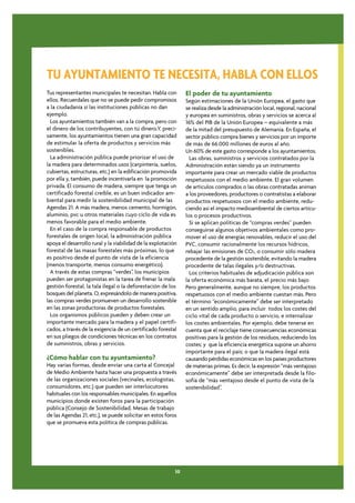 TU AYUNTAMIENTO TE NECESITA, HABLA CON ELLOS
Tus representantes municipales te necesitan. Habla con         El poder de tu ayuntamiento
ellos. Recuerdales que no se puede pedir compromisos           Según estimaciones de la Unión Europea, el gasto que
a la ciudadanía si las instituciones públicas no dan           se realiza desde la administración local, regional, nacional
ejemplo.                                                       y europea en suministros, obras y servicios se acerca al
  Los ayuntamientos también van a la compra, pero con          16% del PIB de la Unión Europea – equivalente a más
el dinero de los contribuyentes, con tú dinero.Y, preci-       de la mitad del presupuesto de Alemania. En España, el
samente, los ayuntamientos tienen una gran capacidad           sector público compra bienes y servicios por un importe
de estimular la oferta de productos y servicios más            de más de 66.000 millones de euros al año.
sostenibles.                                                   Un 60% de este gasto corresponde a los ayuntamientos.
  La administración pública puede priorizar el uso de            Las obras, suministros y servicios contratados por la
la madera para determinados usos (carpintería, suelos,         Administración están siendo ya un instrumento
cubiertas, estructuras, etc.) en la edificación promovida      importante para crear un mercado viable de productos
por ella y, también, puede incentivarla en la promoción        respetuosos con el medio ambiente. El gran volumen
privada. El consumo de madera, siempre que tenga un            de artículos comprados o las obras contratadas animan
certificado forestal creíble, es un buen indicador am-         a los proveedores, productores o contratistas a elaborar
biental para medir la sostenibilidad municipal de las          productos respetuosos con el medio ambiente, redu-
Agendas 21. A más madera, menos cemento, hormigón,             ciendo así el impacto medioambiental de ciertos artícu-
aluminio, pvc u otros materiales cuyo ciclo de vida es         los o procesos productivos.
menos favorable para el medio ambiente.                          Si se aplican políticas de “compras verdes” pueden
  En el caso de la compra responsable de productos             conseguirse algunos objetivos ambientales como pro-
forestales de origen local, la administración pública          mover el uso de energías renovables, reducir el uso del
apoya el desarrollo rural y la viabilidad de la explotación    PVC, consumir racionalmente los recursos hídricos,
forestal de las masas forestales más próximas, lo que          rebajar las emisiones de CO2, o consumir sólo madera
es positivo desde el punto de vista de la eficiencia           procedente de la gestión sostenible, evitando la madera
(menos transporte, menos consumo energético).                  procedente de talas ilegales y/o destructivas.
  A través de estas compras “verdes”, los municipios             Los criterios habituales de adjudicación pública son
pueden ser protagonistas en la tarea de frenar la mala         la oferta económica más barata, el precio más bajo.
gestión forestal, la tala ilegal o la deforestación de los     Pero generalmente, aunque no siempre, los productos
bosques del planeta. O, expresándolo de manera positiva,       respetuosos con el medio ambiente cuestan más. Pero
las compras verdes promueven un desarrollo sostenible          el término “económicamente” debe ser interpretado
en las zonas productoras de productos forestales.              en un sentido amplio, para incluir todos los costes del
  Los organismos públicos pueden y deben crear un              ciclo vital de cada producto o servicio, e internalizar
importante mercado para la madera y el papel certifi-          los costes ambientales. Por ejemplo, debe tenerse en
cados, a través de la exigencia de un certificado forestal     cuenta que el reciclaje tiene consecuencias económicas
en sus pliegos de condiciones técnicas en los contratos        positivas para la gestión de los residuos, reduciendo los
de suministros, obras y servicios.                             costes; y que la eficiencia energética supone un ahorro
                                                               importante para el país; o que la madera ilegal está
¿Cómo hablar con tu ayuntamiento?                              causando pérdidas económicas en los países productores
Hay varias formas, desde enviar una carta al Concejal          de materias primas. Es decir, la expresión “más ventajoso
de Medio Ambiente hasta hacer una propuesta a través           económicamente” debe ser interpretada desde la filo-
de las organizaciones sociales (vecinales, ecologistas,        sofía de “más ventajoso desde el punto de vista de la
consumidores, etc.) que pueden ser interlocutores              sostenibilidad”.
habituales con los responsables municipales. En aquellos
municipios donde existen foros para la participación
pública (Consejo de Sostenibilidad, Mesas de trabajo
de las Agendas 21, etc.), se puede solicitar en estos foros
que se promueva esta política de compras públicas.




                                                          30
 