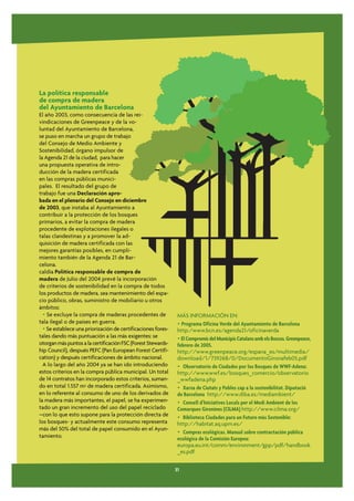 La política responsable
de compra de madera
del Ayuntamiento de Barcelona
El año 2003, como consecuencia de las rei-
vindicaciones de Greenpeace y de la vo-
luntad del Ayuntamiento de Barcelona,
se puso en marcha un grupo de trabajo
del Consejo de Medio Ambiente y
Sostenibilidad, órgano impulsor de
la Agenda 21 de la ciudad, para hacer
una propuesta operativa de intro-
ducción de la madera certificada
en las compras públicas munici-
pales. El resultado del grupo de
trabajo fue una Declaración apro-
bada en el plenario del Consejo en diciembre
de 2003, que instaba al Ayuntamiento a
contribuir a la protección de los bosques
primarios, a evitar la compra de madera
procedente de explotaciones ilegales o
talas clandestinas y a promover la ad-
quisición de madera certificada con las
mejores garantías posibles, en cumpli-
miento también de la Agenda 21 de Bar-
celona.
caldía Política responsable de compra de
madera de Julio del 2004 prevé la incorporación
de criterios de sostenibilidad en la compra de todos
los productos de madera, sea mantenimiento del espa-
cio público, obras, suministro de mobiliario u otros
ámbitos:
  • Se excluye la compra de maderas procedentes de             MÁS INFORMACIÓN EN:
tala ilegal o de países en guerra.                             • Programa Oficina Verde del Ayuntamiento de Barcelona
  • Se establece una priorización de certificaciones fores-    http:/www.bcn.es/agenda21/oficinaverda
tales dando más puntuación a las más exigentes: se             • El Compromís del Municipis Catalans amb els Boscos. Greenpeace,
otorgan más puntos a la certificación FSC (Forest Stewards-    febrero de 2005.
hip Council), después PEFC (Pan European Forest Certifi-       http://www.greenpeace.org/espana_es/multimedia/
cation) y después certificaciones de ámbito nacional.          download/1/739268/0/DocumentoGironafeb05.pdf
  A lo largo del año 2004 ya se han ido introduciendo          • Observatorio de Ciudades por los Bosques de WWF-Adena:
estos criterios en la compra pública municipal. Un total       http://www.wwf.es/bosques_comercio/observatorio
de 14 contratos han incorporado estos criterios, suman-        _wwfadena.php
do en total 1.557 m3 de madera certificada. Asimismo,          • Xarxa de Ciutats y Pobles cap a la sostenibilitat. Diputació
en lo referente al consumo de uno de los derivados de          de Barcelona http://www.diba.es/mediambient/
la madera más importantes, el papel, se ha experimen-          • Consell d’Iniciatives Locals per el Medi Ambient de les
tado un gran incremento del uso del papel reciclado            Comarques Gironines (CILMA) http://www.cilma.org/
–con lo que esto supone para la protección directa de          • Biblioteca Ciudades para un Futuro más Sostenible:
los bosques- y actualmente este consumo representa             http://habitat.aq.upm.es/
más del 50% del total de papel consumido en el Ayun-
                                                               • Compras ecológicas. Manual sobre contractación pública
tamiento.                                                      ecológica de la Comisión Europea:
                                                               europa.eu.int/comm/environment/gpp/pdf/handbook
                                                               _es.pdf

                                                              31
 