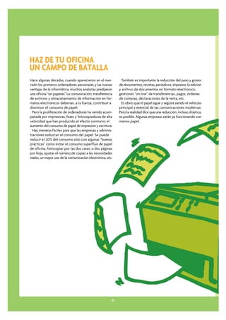 HAZ DE TU OFICINA
UN CAMPO DE BATALLA
Hace algunas décadas, cuando aparecieron en el mer-           También es importante la reducción del peso y grosor
cado los primeros ordenadores personales y las nuevas        de documentos, revistas, periódicos, impresos; la edición
ventajas de la informática, muchos analistas predijeron      y archivo de documentos en formato electrónico,
una oficina “sin papeles”. La comunicación, transferencia    gestiones “on line” de transferencias, pagos, órdenes
de archivos y almacenamiento de información en for-          de compras, declaraciones de la renta, etc.
matos electrónicos deberían, a la fuerza, contribuir a        Es obvio que el papel sigue y seguirá siendo el vehículo
disminuir el consumo de papel.                               principal y esencial de las comunicaciones modernas.
  Pero la proliferación de ordenadores ha venido acom-       Pero la realidad dice que una reducción, incluso drástica,
pañada por impresoras, faxes y fotocopiadoras de alta        es posible. Algunas empresas están ya funcionando con
velocidad que han producido el efecto contrario; el          menos papel.
aumento del consumo de papel de impresión y escritura.
  Hay maneras fáciles para que las empresas y adminis-
traciones reduzcan el consumo del papel. Se puede
reducir el 20% del consumo sólo con algunas “buenas
prácticas” como evitar el consumo superfluo de papel
de oficina, fotocopiar por las dos caras, o dos páginas
por hoja, ajustar el número de copias a las necesidades
reales, un mayor uso de la comunicación electrónica, etc.




                                                        32
 