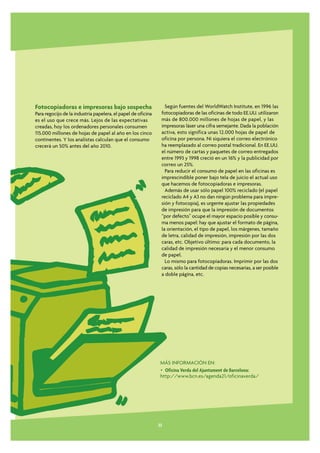 Fotocopiadoras e impresoras bajo sospecha                        Según fuentes del WorldWatch Institute, en 1996 las
Para regocijo de la industria papelera, el papel de oficina    fotocopiadoras de las oficinas de todo EE.UU. utilizaron
es el uso que crece más. Lejos de las expectativas             más de 800.000 millones de hojas de papel, y las
creadas, hoy los ordenadores personales consumen               impresoras láser una cifra semejante. Dada la población
115.000 millones de hojas de papel al año en los cinco         activa, esto significa unas 12.000 hojas de papel de
continentes. Y los analistas calculan que el consumo           oficina por persona. Ni siquiera el correo electrónico
crecerá un 50% antes del año 2010.                             ha reemplazado al correo postal tradicional. En EE.UU.
                                                               el número de cartas y paquetes de correo entregados
                                                               entre 1993 y 1998 creció en un 16% y la publicidad por
                                                               correo un 25%.
                                                                 Para reducir el consumo de papel en las oficinas es
                                                               imprescindible poner bajo tela de juicio el actual uso
                                                               que hacemos de fotocopiadoras e impresoras.
                                                                 Además de usar sólo papel 100% reciclado (el papel
                                                               reciclado A4 y A3 no dan ningún problema para impre-
                                                               sión y fotocopia), es urgente ajustar las propiedades
                                                               de impresión para que la impresión de documentos
                                                               “por defecto” ocupe el mayor espacio posible y consu-
                                                               ma menos papel: hay que ajustar el formato de página,
                                                               la orientación, el tipo de papel, los márgenes, tamaño
                                                               de letra, calidad de impresión, impresión por las dos
                                                               caras, etc. Objetivo último: para cada documento, la
                                                               calidad de impresión necesaria y el menor consumo
                                                               de papel.
                                                                 Lo mismo para fotocopiadoras. Imprimir por las dos
                                                               caras, sólo la cantidad de copias necesarias, a ser posible
                                                               a doble página, etc.




                                                               MÁS INFORMACIÓN EN:
                                                               • Oficina Verda del Ajuntament de Barcelona:
                                                               http://www.bcn.es/agenda21/oficinaverda/




                                                              33
 