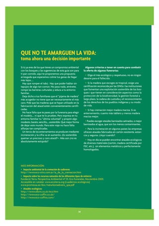 QUE NO TE AMARGUEN LA VIDA:
toma ahora una decisión importante
Si tú ya eres de los que tienes un compromiso ambiental        Algunos criterios a tener en cuenta para combatir
con los bosques y las sugerencias de esta guía son para      la oferta de algunas funerarias:
tí pan comido, aquí te proponemos una propuesta               • Elige el más ecológico y respetuoso, no es ningún
arriesgada que esperamos colme tus ganas de llegar           desaire para el fallecido.
más lejos.....
  Hay que romper el tabú. Hay que poder hablar sin             • Si la madera que escoges es tropical, exige una
tapujos de algo tan común. No pasa nada, atrévete,           certificación reconocida por las ONGs i las instituciones
rompe las barreras culturales y educa a tu entorno           que fomentan una explotación sostenible de los bos-
familiar.                                                    ques i que tienen en consideración aspectos como la
  Deja dicho a tus familiares que el “pijama de madera”      protección de la biodiversidad, la gestión forestal a
más acogedor no tiene que ser necesariamente el más          largo plazo, la cadena de custodia y el reconocimiento
caro. Pide que las maderas que se hayan utilizado en la      de los derechos de los pueblos indígenas y su modo
fabricación del ataúd estén convenientemente certifi-        de vida.
cadas.                                                        • Si hay cremación mejor madera maciza. Si es
  No hace falta que te pases por la funeraria para elegir    enterramiento, cuanto más tablero y menos madera
el modelo,... ni que te lo pruebes. Pero expresa en tu       maciza mejor.
entorno familiar tu “última voluntad” y propón algo
modesto, barato, sencillo,....sostenible. Qué mejor forma     • Puedes escoger ataúdes barnizados satinados, o mejor
de dejar este mundo. Para este viaje no hace falta           barnizados al agua, que son los menos contaminantes.
alforjas tan complicadas.                                     • Para la incineración en algunos países las empresas
  Un tercio de los enterramientos se producen mediante       ofrecen ataúdes fabricados en cartón resistente, estan-
incineración y la cifra va en aumento. ¿Es sostenible        cos y seguros. ¿Aquí cuando?.
quemar un precioso y caro ataúd?–. Más aún ¿no es
                                                              • Hoy en día se pueden encontrar ataúdes ecológicos
absolutamente estúpido?
                                                             de diversos materiales (cartón, madera certificada por
                                                             FSC, etc.), sin elementos metálicos y perfectamente
                                                             homologados.




MÁS INFORMACIÓN:
• Impacto ambiental de la cremación de cadáveres
http://www.eco-sitio.com.ar/ia_de_la_cremacion.htm
• Impacto sobre los recursos naturales de los diferentes tipos de entierro:
Fundació Terra. Perspectiva Ambiental nº 35. Eco Funerales, Noviembre 2005.
Accessible en catalán: www.ecoterra.org (cuadernos ecológicos)
www.promessa.se/doc/naturkonsekvens_spa.pdf
• Ataúdes ecológicos:
http://www.albins.co.uk/eco.htm
http://www.eco-coffin.co.uk/
http://www.eco-coffins.com/




                                                        34
 
