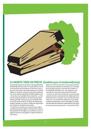 LA MUERTE TIENE UN PRECIO (también para el medioambiente)
En el Estado Español se producen, aproximadamente,         Además, en la UE la cremación es la causante del 12%
350.000 defunciones al año. En el año 2002 el rito de      de las dioxinas emitidas a la atmósfera. Los cromados
la incineración se practicaba en el 26% de los casos y     de los herrajes, pinturas y barnices de la madera, el
dos años más tarde, y de manera especial en el medio       formaldehido del tablero, etc. son productos cuya
urbano, la cremación alcanza un tercio de las defuncio-    incineración resulta nociva para la salud humana.
nes. O sea, estamos quemando 120.000 ataúdes al año.         Si sólo en el caso de la incineración, cuyo porcentaje
  No parece muy razonable talar, transportar, y trans-     aumenta cada año, sustituyeramos la madera por otros
formar madera para fabricar un féretro que acabará         materiales menos costosos y cuyo ciclo de vida fuera
siendo quemado. Tampoco para ser enterrada. Sólo           menos caro e insostenible, estaríamos reduciendo
en Europa se talan más de un millón de árboles para        problemas ambientales como la tala ilegal, los proble-
producir ataúdes. Sin contar la madera de importación      mas derivados del transporte a larga distancia, la emisión
que también es utilizada masivamente.                      de sustancias como las dioxinas, o la emisión de CO2.
  Si tenemos en cuenta que una parte de la madera
utilizada procede de regiones remotas (Africa, Brasil,
Rusia), donde la tala ilegal es un problema crónico, el
negocio funerario está jugando un papel macabro en
este asunto.



                                                          35
 