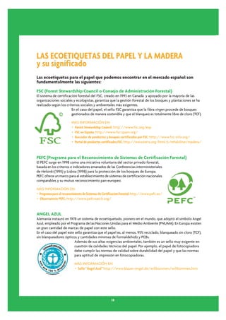 LAS ECOETIQUETAS DEL PAPEL Y LA MADERA
y su significado
Las ecoetiquetas para el papel que podemos encontrar en el mercado español son
fundamentalmente las siguientes:

FSC (Forest Stewardship Council o Consejo de Administración Forestal)
El sistema de certificación forestal del FSC, creado en 1993 en Canadá y apoyado por la mayoría de las
organizaciones sociales y ecologistas, garantiza que la gestión forestal de los bosques y plantaciones se ha
realizado según los criterios sociales y ambientales más exigentes.
                        En el caso del papel, el sello FSC garantiza que la fibra vírgen procede de bosques
                        gestionados de manera sostenible y que el blanqueo es totalmente libre de cloro (TCF).

                         MÁS INFORMACIÓN EN:
                         • Forest Stewardship Council: http://www.fsc.org/esp
                         • FSC en España: http://www.fsc-spain.org/
                         • Buscador de productos y bosques certificados por FSC: http://www.fsc-info.org/
                         • Portal de productos certificados FSC: http://www.terra.org/html/s/rehabilitar/madera/



PEFC (Programa para el Reconocimiento de Sistemas de Certificación Forestal)
El PEFC surge en 1998 como una iniciativa voluntaria del sector privado forestal,
basada en los criterios e indicadores emanados de las Conferencias interministeriales
de Helsinki (1993) y Lisboa (1998) para la protección de los bosques de Europa.
PEFC ofrece un marco para el establecimiento de sistemas de certificación nacionales
comparables y su mutuo reconocimiento pan-europeo.

MÁS INFORMACIÓN EN:
• Programa para el reconocimiento de Sistemas de Certificación Forestal: http://www.pefc.es/
• Observatorio PEFC: http://www.pefcwatch.org/



ANGEL AZUL
Alemania instauró en 1978 un sistema de ecoetiquetado, pionero en el mundo, que adoptó el símbolo Angel
Azul, empleado por el Programa de las Naciones Unidas para el Medio Ambiente (PNUMA). En Europa existen
un gran cantidad de marcas de papel con este sello.
En el caso del papel este sello garantiza que el papel es, al menos, 95% reciclado, blanqueado sin cloro (TCF),
sin blanqueadores ópticos y cantidades mínimas de formaldehido y PCBs.
                          Además de sus altas exigencias ambientales, también es un sello muy exigente en
                          cuestión de calidades técnicas del papel. Por ejemplo, el papel de fotocopiadora
                          debe cumplir las normas de calidad sobre durabilidad del papel y que las normas
                          para aptitud de impresión en fotocopiadoras.

                           MÁS INFORMACIÓN EN:
                           • Sello “Ángel Azul” http://www.blauer-engel.de/willkommen/willkommen.htm




                                                      38
 