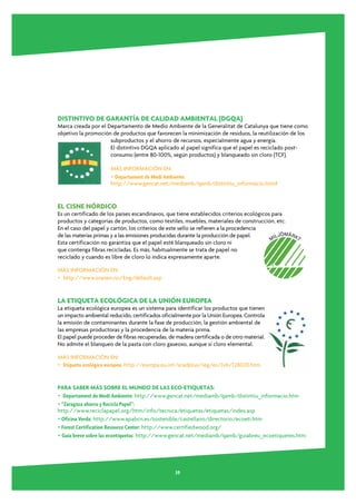 DISTINTIVO DE GARANTÍA DE CALIDAD AMBIENTAL (DGQA)
Marca creada por el Departamento de Medio Ambiente de la Generalitat de Catalunya que tiene como
objetivo la promoción de productos que favorecen la minimización de residuos, la reutilización de los
                     subproductos y el ahorro de recursos, especialmente agua y energía.
                     El distintivo DGQA aplicado al papel significa que el papel es reciclado post-
                     consumo (entre 80-100%, según productos) y blanqueado sin cloro (TCF).

                      MÁS INFORMACIÓN EN:
                      • Departament de Medi Ambiente:
                      http://www.gencat.net/mediamb/qamb/distintiu_informacio.htm#


EL CISNE NÓRDICO
Es un certificado de los países escandinavos, que tiene establecidos criterios ecológicos para
productos y categorías de productos, como textiles, muebles, materiales de construcción, etc.
En el caso del papel y cartón, los criterios de este sello se refieren a la procedencia
de las materias primas y a las emisiones producidas durante la producción de papel.
Esta certificación no garantiza que el papel esté blanqueado sin cloro ni
que contenga fibras recicladas. Es más, habitualmente se trata de papel no
reciclado y cuando es libre de cloro lo indica expresamente aparte.

MÁS INFORMACIÓN EN:
• http://www.svanen.nu/Eng/default.asp


LA ETIQUETA ECOLÓGICA DE LA UNIÓN EUROPEA
La etiqueta ecológica europea es un sistema para identificar los productos que tienen
un impacto ambiental reducido, certificados oficialmente por la Unión Europea. Controla
la emisión de contaminantes durante la fase de producción, la gestión ambiental de
las empresas productoras y la procedencia de la materia prima.
El papel puede proceder de fibras recuperadas, de madera certificada o de otro material.
No admite el blanqueo de la pasta con cloro gaseoso, aunque sí cloro elemental.

MÁS INFORMACIÓN EN:
• Etiqueta ecológica europea: http://europa.eu.int/scadplus/leg/es/lvb/l28020.htm


PARA SABER MÁS SOBRE EL MUNDO DE LAS ECO-ETIQUETAS:
• Departament de Medi Ambiente: http://www.gencat.net/mediamb/qamb/distintiu_informacio.htm
• “Zaragoza ahorra y Recicla Papel”:
http://www.reciclapapel.org/htm/info/tecnica/etiquetas/etiquetas/index.asp
• Oficina Verda: http://www.apabcn.es/sostenible/castellano/directorio/ecoeti.htm
• Forest Certification Resource Center: http://www.certifiedwood.org/
• Guía breve sobre las ecoetiquetas http://www.gencat.net/mediamb/qamb/guiabreu_ecoetiquetes.htm




                                                  39
 