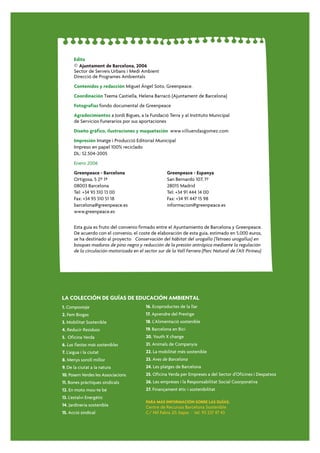 Edita
       © Ajuntament de Barcelona, 2006
       Sector de Serveis Urbans i Medi Ambient
       Direcció de Programes Ambientals
       Contenidos y redacción Miguel Ángel Soto, Greenpeace.
       Coordinación Txema Castiella, Helena Barracó (Ajuntament de Barcelona)
       Fotografías fondo documental de Greenpeace
       Agradecimientos a Jordi Bigues, a la Fundació Terra y al Instituto Municipal
       de Servicios Funerarios por sus aportaciones
       Diseño gráfico, ilustraciones y maquetación www.villuendasgomez.com
       Impresión Imatge i Producció Editorial Municipal
       Impreso en papel 100% reciclado
       DL: 52.504-2005
       Enero 2006
       Greenpeace - Barcelona                         Greenpeace - Espanya
       Ortigosa, 5 2º 1ª                              San Bernardo 107, 1º
       08003 Barcelona                                28015 Madrid
       Tel: +34 93 310 13 00                          Tel: +34 91 444 14 00
       Fax: +34 93 310 51 18                          Fax: +34 91 447 15 98
       barcelona@greenpeace.es                        informacion@greenpeace.es
       www.greenpeace.es


       Esta guía es fruto del convenio firmado entre el Ayuntamiento de Barcelona y Greenpeace.
       De acuerdo con el convenio, el coste de elaboración de esta guía, estimado en 5.000 euros,
       se ha destinado al proyecto Conservación del hábitat del urogallo (Tetraeo urogallus) en
       bosques maduros de pino negro y reducción de la presión antrópica mediante la regulación
       de la circulación motorizada en el sector sur de la Vall Ferrera (Parc Natural de l’Alt Pirineu)




LA COLECCIÓN DE GUÍAS DE EDUCACIÓN AMBIENTAL
1. Compostaje                              16. Ecoproductes de la llar
2. Fem Biogas                              17. Aprendre del Prestige
3. Mobilitat Sostenible                    18. L'Alimentació sostenible
4. Reducir Residuos                        19. Barcelona en Bici
5. Oficina Verda                           20. Youth X change
6. Las fiestas más sostenibles             21. Animals de Companyia
7. L'aigua i la ciutat                     22. La mobilitat més sostenible
8. Menys soroll millor                     23. Aves de Barcelona
9. De la ciutat a la natura                24. Les platges de Barcelona
10. Posem Verdes les Associacions          25. Oficina Verda per Empreses a del Sector d'Oficines i Despatxos
11. Bones pràctiques sindicals             26. Les empreses i la Responsabilitat Social Coorporativa
12. En moto mou-te bé                      27. Finançament ètic i sostenibilitat
13. L'estalvi Energètic
                                           PARA MÁS INFORMACIÓN SOBRE LAS GUÍAS:
14. Jardineria sostenible                  Centre de Recursos Barcelona Sostenible
15. Acció sindical                         C/ Nil Fabra 20, bajos · tel. 93 237 47 43
 