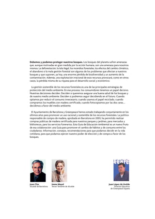 Debemos y podemos proteger nuestros bosques. Los bosques del planeta sufren amenazas
que, aunque motivadas en gran medida por la acción humana, son una amenaza para nosotros
mismos. La deforestación, la tala ilegal, los incendios forestales, los efectos del cambio climático,
el abandono o la mala gestión forestal son algunos de los problemas que afectan a nuestros
bosques y que suponen, ya hoy, una enorme pérdida de biodiversidad y un aumento de la
contaminación. Además, una explotación irracional de esos recursos provocará, como en otros
casos, la pérdida misma de su riqueza para el desarrollo social y económico.

 La gestión sostenible de los recursos forestales es una de las principales estrategias de
protección del medio ambiente. En ese proceso, los consumidores tenemos un papel decisivo.
Nuestras decisiones deciden. Deciden si queremos asegurar una buena salud de los bosques y
de nuestro medio ambiente. Deciden si podremos seguir decidiendo en el futuro. Cuando
optamos por reducir el consumo innecesario, cuando usamos el papel reciclado, cuando
compramos los muebles con madera certificada, cuando fotocopiamos por las dos caras....
decidimos a favor del medio ambiente.

  El Ayuntamiento de Barcelona y Greenpeace hemos estado trabajando conjuntamente en los
últimos años para promover un uso racional y sostenible de los recursos forestales. La política
responsable de compra de madera, aprobada en Barcelona en 2003, ha permitido realizar
compras públicas de madera certificada para nuestros parques y jardines, para mercados y
bibliotecas, para los servicios funerarios. Esta Guía de Educación Ambiental es un nuevo fruto
de esa colaboración: una Guía para promover el cambio de hábitos y de consumo entre los
ciudadanos. Información, consejos, recomendaciones para que podamos decidir en la vida
cotidiana, para que podamos ejercer nuestro poder de elección y de compra a favor de los
bosques.




Joan Clos              Imma Mayol                                               Juan López de Uralde
Alcalde de Barcelona   Tercer Teniente de Alcalde                                     Director Ejecutivo
                                                                                  de Greenpeace España
 