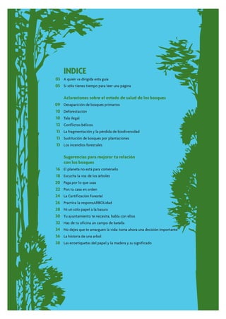 INDICE
03 A quién va dirigida esta guía
05 Si sólo tienes tiempo para leer una página

      Aclaraciones sobre el estado de salud de los bosques
09    Desaparición de bosques primarios
10    Deforestación
10    Tala ilegal
12    Conflictos bélicos
 13   La fragmentación y la pérdida de biodiversidad
 13   Sustitución de bosques por plantaciones
 13   Los incendios forestales


      Sugerencias para mejorar tu relación
      con los bosques
16    El planeta no está para comérselo
18    Escucha la voz de los árboles
20    Paga por lo que usas
22    Pon tu casa en orden
24    La Certificación Forestal
26    Practica la responsARBOLidad
28    Ni un sólo papel a la basura
30    Tu ayuntamiento te necesita, habla con ellos
32    Haz de tu oficina un campo de batalla
34    No dejes que te amarguen la vida: toma ahora una decisión importante
36    La historia de una arbol
38    Las ecoetiquetas del papel y la madera y su significado
 
