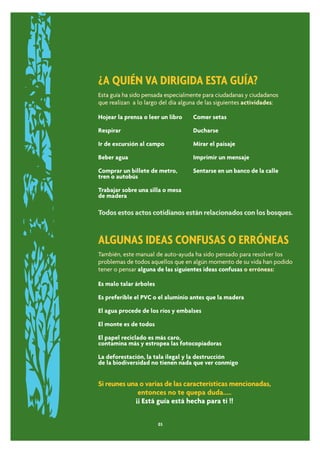 ¿A QUIÉN VA DIRIGIDA ESTA GUÍA?
Esta guía ha sido pensada especialmente para ciudadanas y ciudadanos
que realizan a lo largo del día alguna de las siguientes actividades:

Hojear la prensa o leer un libro    Comer setas

Respirar                            Ducharse

Ir de excursión al campo            Mirar el paisaje

Beber agua                          Imprimir un mensaje

Comprar un billete de metro,        Sentarse en un banco de la calle
tren o autobús

Trabajar sobre una silla o mesa
de madera

Todos estos actos cotidianos están relacionados con los bosques.


ALGUNAS IDEAS CONFUSAS O ERRÓNEAS
También, este manual de auto-ayuda ha sido pensado para resolver los
problemas de todos aquellos que en algún momento de su vida han podido
tener o pensar alguna de las siguientes ideas confusas o erróneas:

Es malo talar árboles

Es preferible el PVC o el aluminio antes que la madera

El agua procede de los ríos y embalses

El monte es de todos

El papel reciclado es más caro,
contamina más y estropea las fotocopiadoras

La deforestación, la tala ilegal y la destrucción
de la biodiversidad no tienen nada que ver conmigo


Si reunes una o varias de las características mencionadas,
             entonces no te quepa duda.....
            ¡¡ Está guía está hecha para ti !!


                        03
 