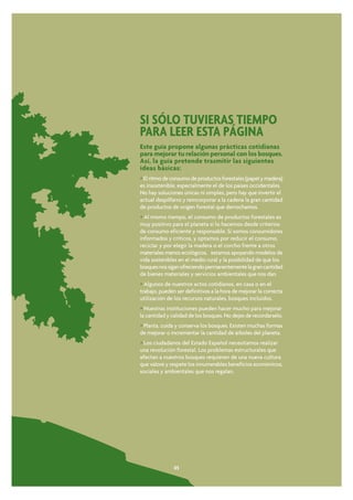 SI SÓLO TUVIERAS TIEMPO
PARA LEER ESTA PÁGINA
Este guía propone algunas prácticas cotidianas
para mejorar tu relación personal con los bosques.
Así, la guía pretende trasmitir las siguientes
ideas básicas:
• El ritmo de consumo de productos forestales (papel y madera)
es insostenible, especialmente el de los países occidentales.
No hay soluciones únicas ni simples, pero hay que invertir el
actual despilfarro y reincorporar a la cadena la gran cantidad
de productos de origen forestal que derrochamos.
• Al mismo tiempo, el consumo de productos forestales es
muy positivo para el planeta si lo hacemos desde criterios
de consumo eficiente y responsable. Si somos consumidores
informados y críticos, y optamos por reducir el consumo,
reciclar y por elegir la madera o el corcho frente a otros
materiales menos ecológicos, estamos apoyando modelos de
vida sostenibles en el medio rural y la posibilidad de que los
bosques nos sigan ofreciendo permanentemente la gran cantidad
de bienes materiales y servicios ambientales que nos dan.
• Algunos de nuestros actos cotidianos, en casa o en el
trabajo, pueden ser definitivos a la hora de mejorar la correcta
utilización de los recursos naturales, bosques incluidos.
• Nuestras instituciones pueden hacer mucho para mejorar
la cantidad y calidad de los bosques. No dejes de recordarselo.
• Planta, cuida y conserva los bosques. Existen muchas formas
de mejorar o incrementar la cantidad de árboles del planeta.
• Los ciudadanos del Estado Español necesitamos realizar
una revolución forestal. Los problemas estructurales que
afectan a nuestros bosques requieren de una nueva cultura
que valore y respete los innumerables beneficios económicos,
sociales y ambientales que nos regalan.




               05
 