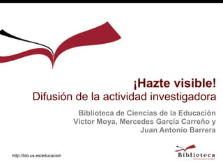 http://bib.us.es/educacion
Biblioteca de Ciencias de la Educación
Víctor Moya, Mercedes García Carreño y
Juan Antonio Barrera
¡Hazte visible!
Difusión de la actividad investigadora
 