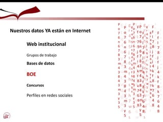 g
r
4
h
5
j
s
6
4
f
h
s
f
h
7
w
6
s
F
f
l
7
8
j
f
j
4
k
f
8
k
7
6
4
8
P
o
7
6
n
6
7
8
3
m
4
3
8
4
3
m
3
y
3
5
E
t
q
4
u
y
6
u
t
w
4
6
u
4
6
w
6
w
y
E
t
q
4
u
y
6
u
t
w
4
6
u
4
E
t
q
4
u
y
6
u
t
w
4
6
u
4
6
w
6
w
y
E
t
q
4
u
y
6
u
t
w
4
6
u
4
6
w
6
w
y
g
r
4
h
5
j
s
6
4
f
h
s
f
h
7
w
6
s
P
o
7
6
n
6
7
8
3
m
4
3
8
4
3
m
3
y
5
g
r
4
h
5
j
s
6
4
f
h
s
f
h
7
w
6
s
F
f
l
7
8
j
f
j
4
k
f
8
k
7
6
4
8
P
o
7
6
n
6
7
8
3
m
4
3
8
4
3
m
3
y
3
5
E
t
q
4
u
y
6
u
t
w
4
6
u
4
6
w
6
w
y
E
t
q
4
u
y
6
u
t
w
4
6
u
4
6
w
6
w
E
t
q
4
u
y
6
u
t
w
4
6
u
4
6
w
6
w
y
E
t
q
4
u
y
6
u
t
w
4
6
u
4
6
w
6
w
y
g
r
4
h
5
j
s
6
4
f
h
s
f
h
7
w
6
s
P
o
7
6
n
6
7
8
3
m
4
3
8
4
3
m
3
y
5
Nuestros datos YA están en Internet
Web institucional
Grupos de trabajo
Bases de datos
BOE
Concursos
Perfiles en redes sociales
F
f
l
7
8
j
f
j
4
k
f
8
k
7
6
4
8
E
t
q
4
u
y
6
u
t
w
4
6
u
4
6
w
6
w
y
F
f
l
7
8
j
f
j
4
k
f
8
k
7
6
4
8
E
t
q
4
u
y
6
u
t
w
4
6
u
4
6
w
6
w
y
E
t
q
4
u
y
6
u
t
w
4
6
u
4
6
w
6
w
y
E
t
q
4
u
y
6
u
t
w
4
6
u
4
6
w
6
w
y
g
r
4
h
5
j
s
6
4
f
h
s
f
h
7
w
6
s
 