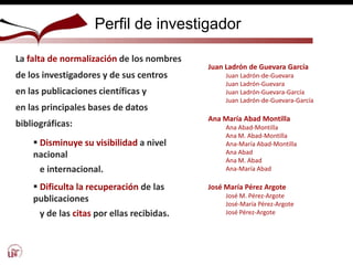 Perfil de investigador
La falta de normalización de los nombres
de los investigadores y de sus centros
en las publicaciones científicas y
en las principales bases de datos
bibliográficas:
 Disminuye su visibilidad a nivel
nacional
e internacional.
 Dificulta la recuperación de las
publicaciones
y de las citas por ellas recibidas.
Juan Ladrón de Guevara García
Juan Ladrón-de-Guevara
Juan Ladrón-Guevara
Juan Ladrón-Guevara-García
Juan Ladrón-de-Guevara-García
Ana María Abad Montilla
Ana Abad-Montilla
Ana M. Abad-Montilla
Ana-María Abad-Montilla
Ana Abad
Ana M. Abad
Ana-María Abad
José María Pérez Argote
José M. Pérez-Argote
José-María Pérez-Argote
José Pérez-Argote
 