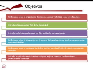 Objetivos
Reflexionar sobre la importancia de mejorar nuestra visibilidad como investigadores
Introducir los conceptos Web 2.0 y Ciencia 2.0
Introducir distintas opciones de perfiles unificados de investigador
Reflexionar sobre la integración en el proceso de investigación de técnicas para aumentar
nuestra visibilidad.
Reflexionar sobre la necesidad de definir un Plan para la difusión de nuestra producción
científica
Introducir aplicaciones de la web social para mejorar nuestras colaboraciones,
publicaciones y difusión
 