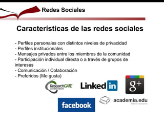 Redes Sociales
Características de las redes sociales
- Perfiles personales con distintos niveles de privacidad
- Perfiles institucionales
- Mensajes privados entre los miembros de la comunidad
- Participación individual directa o a través de grupos de
intereses
- Comunicación / Colaboración
- Preferidos (Me gusta)
 
