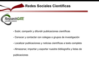 Redes Sociales Científicas
- Subir, compartir y difundir publicaciones científicas
- Conocer y contactar con colegas o grupos de investigación
- Localizar publicaciones y noticias científicas a texto completo
- Almacenar, importar y exportar nuestra bibliografía y listas de
publicaciones
 