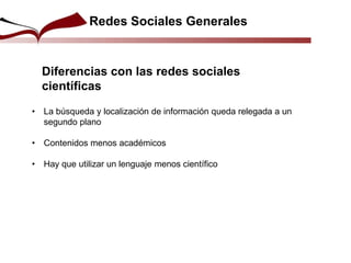 Redes Sociales Generales
• La búsqueda y localización de información queda relegada a un
segundo plano
• Contenidos menos académicos
• Hay que utilizar un lenguaje menos científico
Diferencias con las redes sociales
científicas
 
