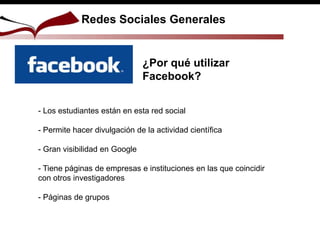 Redes Sociales Generales
¿Por qué utilizar
Facebook?
- Los estudiantes están en esta red social
- Permite hacer divulgación de la actividad científica
- Gran visibilidad en Google
- Tiene páginas de empresas e instituciones en las que coincidir
con otros investigadores
- Páginas de grupos
 