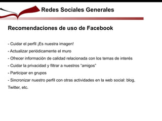 Recomendaciones de uso de Facebook
- Cuidar el perfil ¡Es nuestra imagen!
- Actualizar periódicamente el muro
- Ofrecer información de calidad relacionada con los temas de interés
- Cuidar la privacidad y filtrar a nuestros “amigos”
- Participar en grupos
- Sincronizar nuestro perfil con otras actividades en la web social: blog,
Twitter, etc.
Redes Sociales Generales
 
