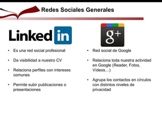 • Es una red social profesional
• Da visibilidad a nuestro CV
• Relaciona perfiles con intereses
comunes
• Permite subir publicaciones o
presentaciones
• Red social de Google
• Relaciona toda nuestra actividad
en Google (Reader, Fotos,
Vídeos…)
• Agrupa los contactos en círculos
con distintos niveles de
privacidad
Redes Sociales Generales
 