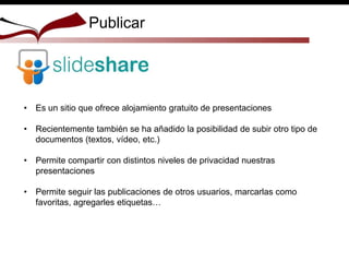 • Es un sitio que ofrece alojamiento gratuito de presentaciones
• Recientemente también se ha añadido la posibilidad de subir otro tipo de
documentos (textos, vídeo, etc.)
• Permite compartir con distintos niveles de privacidad nuestras
presentaciones
• Permite seguir las publicaciones de otros usuarios, marcarlas como
favoritas, agregarles etiquetas…
Publicar
 