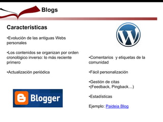 Blogs
Características
•Evolución de las antiguas Webs
personales
•Los contenidos se organizan por orden
cronológico inverso: lo más reciente
primero
•Actualización periódica
•Comentarios y etiquetas de la
comunidad
•Fácil personalización
•Gestión de citas
•(Feedback, Pingback…)
•Estadísticas
Ejemplo: Paideia Blog
 