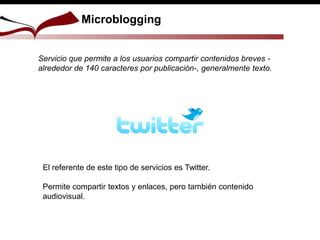 Microblogging
Servicio que permite a los usuarios compartir contenidos breves -
alrededor de 140 caracteres por publicación-, generalmente texto.
El referente de este tipo de servicios es Twitter.
Permite compartir textos y enlaces, pero también contenido
audiovisual.
 