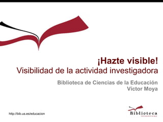 http://bib.us.es/educacion
Biblioteca de Ciencias de la Educación
Víctor Moya
¡Hazte visible!
Visibilidad de la actividad investigadora
 