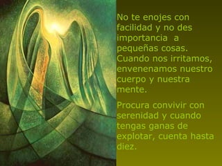 No te enojes con facilidad y no des importancia  a pequeñas cosas. Cuando nos irritamos, envenenamos nuestro cuerpo y nuestra mente. Procura convivir con serenidad y cuando tengas ganas de explotar, cuenta hasta diez. 