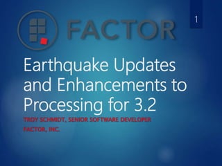 Earthquake Updates
and Enhancements to
Processing for 3.2
TROY SCHMIDT, SENIOR SOFTWARE DEVELOPER
FACTOR, INC.
1
 