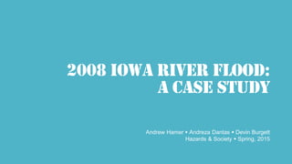 2008 IOWA RIVER flood:
A CASE STUDY
Andrew Hamer  Andreza Dantas  Devin Burgett
Hazards & Society  Spring, 2015
 