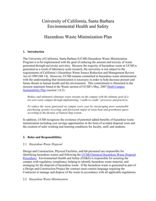University of California, Santa Barbara
                 Environmental Health and Safety

                 Hazardous Waste Minimization Plan


1. Introduction

The University of California, Santa Barbara (UCSB) Hazardous Waste Minimization
Program is to be implemented with the goal of reducing the amount and toxicity of waste
generated through university activities. Because the majority of hazardous waste at UCSB is
generated as a result of laboratory scale research, the university is not subject to the
requirements of California’s Hazardous Waste Source Reduction and Management Review
Act of 1989 (SB 14). However, UCSB remains committed to hazardous waste minimization
with the understanding that minimization is necessary in order to help decrease present and
future threats to human health and the environment. This commitment is illustrated in the
mission statement found in the Waste section of UCSB’s May, 2007 Draft Campus
Sustainability Plan (section 1.8.2):

   Reduce and ultimately eliminate waste streams on the campus with the ultimate goal of a
   net zero waste campus through implementing “cradle to cradle” processes and practices.

   To reduce the waste generated on campus every year by encouraging more sustainable
   purchasing, greater recycling, and decreased output of waste heat and greenhouse gases
   according to the dictates of Natural Step system.

In addition, UCSB recognizes the existence of potential added benefits of hazardous waste
minimization including cost savings opportunities in the form of avoided disposal costs and
the creation of safer working and learning conditions for faculty, staff, and students.


2. Roles and Responsibilities

2.1 Hazardous Waste Disposal

Design and Construction, Physical Facilities, and lab personnel are responsible for
identifying hazardous wastes and following the UCSB Chemical Hazardous Waste Disposal
Procedures. Environmental Health and Safety (EH&S) is responsible for assisting the
campus with regulatory compliance, helping to identify hazardous waste material, and
arranging for the disposal of hazardous waste. If the hazardous waste is generated as part of
a Design and Construction Project the contract must contain language requiring the
Contractor to manage and dispose of the waste in accordance with all applicable regulations.

2.2 Hazardous Waste Minimization
 