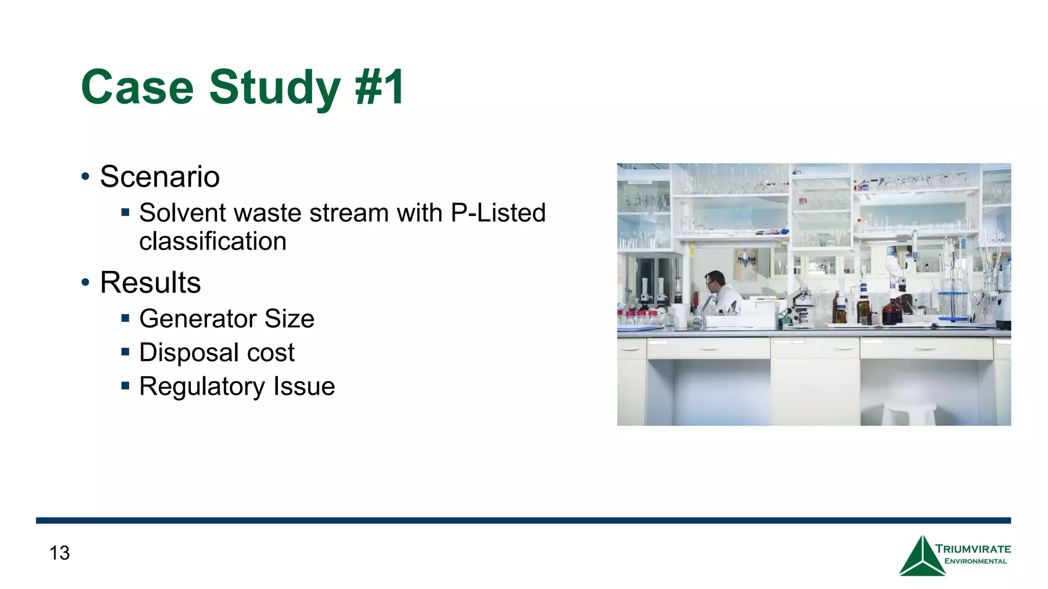 Case Study #1
• Scenario
▪ Solvent waste stream with P-Listed
classification
• Results
▪ Generator Size
▪ Disposal cost
▪ Regulatory Issue
13
 