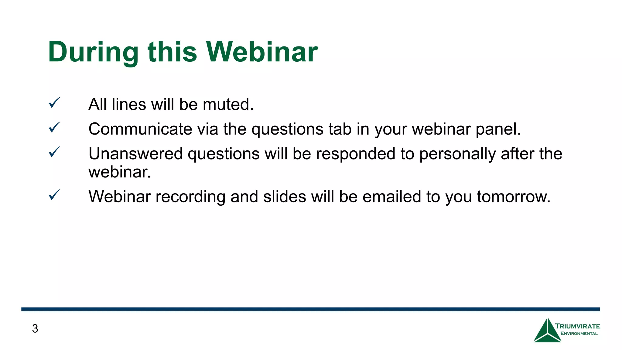 3
During this Webinar
✓ All lines will be muted.
✓ Communicate via the questions tab in your webinar panel.
✓ Unanswered questions will be responded to personally after the
webinar.
✓ Webinar recording and slides will be emailed to you tomorrow.
 