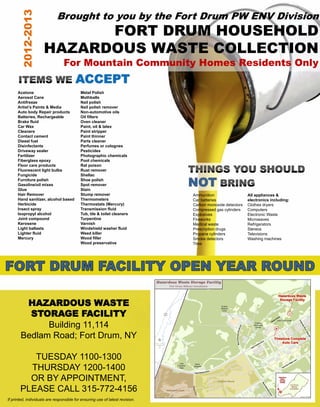 Brought to you by the Fort Drum PW ENV Division
       2012-2013           FORT DRUM HOUSEHOLD
                     HAZARDOUS WASTE COLLECTION
                                 For Mountain Community Homes Residents Only
                                        ACCEPT
      Acetone                              Metal Polish
      Aerosol Cans                         Mothballs
      Antifreeze                           Nail polish
      Artist’s Paints & Media              Nail polish remover
      Auto body Repair products            Non-automotive oils
      Batteries, Rechargeable              Oil filters
      Brake fluid                          Oven cleaner
      Car Wax                              Paint, oil & latex
      Cleaners                             Paint stripper
      Contact cement                       Paint thinner
      Diesel fuel                          Parts cleaner
      Disinfectants                        Perfumes or colognes
      Driveway sealer                      Pesticides
      Fertilizer                           Photographic chemicals
      Fiberglass epoxy                     Pool chemicals
      Floor care products                  Rat poison
      Fluorescent light bulbs              Rust remover


                                                                               NOT
      Fungicide                            Shellac
      Furniture polish                     Shoe polish
      Gasoline/oil mixes                   Spot remover
      Glue                                 Stain
      Hair Remover                         Stump remover                       Ammunition                  All appliances &
      Hand sanitizer, alcohol based        Thermometers                        Car batteries               electronics including:
      Herbicide                            Thermostats (Mercury)               Carbon monoxide detectors   Clothes dryers
      Insect spray                         Transmission fluid                  Compressed gas cylinders    Computers
      Isopropyl alcohol                    Tub, tile & toilet cleaners         Explosives                  Electronic Waste
      Joint compound                       Turpentine                          Fireworks                   Microwaves
      Kerosene                             Varnish                             Medical waste               Refrigerators
      Light ballasts                       Windshield washer fluid             Prescription drugs          Stereos
      Lighter fluid                        Weed killer                         Propane cylinders           Televisions
      Mercury                              Wood filler                         Smoke detectors             Washing machines
                                           Wood preservative                   Tires




        HAZARDOUS WASTE
         STORAGE FACILITY
             Building 11,114
       Bedlam Road; Fort Drum, NY

          TUESDAY 1100-1300
         THURSDAY 1200-1400
         OR BY APPOINTMENT,
       PLEASE CALL 315-772-4156
If printed, individuals are responsible for ensuring use of latest revision.
 