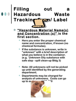 Filling out a
Hazardous Waste
Tracking Form/ Label
 “Hazardous Material Name(s)
and Concentration (s)” is the
first section.
 Here you enter the proper chemical
name and concentration, if known (no
chemical formulas).
 If the substance is unknown, write in
“unknown” with a brief description of
what you believe is in the container.
(e.g. Unknown Oily substance with
safe step - spill clean-up Bldg 3)
 Note: All unknowns will not be picked
up until identified by the generating
department.
 Departments may be charged for
analysis of unknowns. Costs can go
up to and exceed $2,500
 