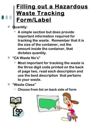 Filling out a Hazardous
Waste Tracking
Form/Label
 Quantity:
 A simple section but does provide
important information required for
tracking the waste. Remember that it is
the size of the container, not the
amount inside the container, that
dictates quantity.
 “CA Waste No’s”
 Most important for tracking the waste is
the three digit code printed on the back
of page two, read each description and
use the best description that pertains
to your waste.
 “Waste Class”
 Choose from list on back side of form
 