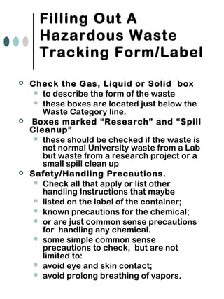 Filling Out A
Hazardous Waste
Tracking Form/Label
 Check the Gas, Liquid or Solid box
 to describe the form of the waste
 these boxes are located just below the
Waste Category line.
 Boxes marked “Research” and “Spill
Cleanup”
 these should be checked if the waste is
not normal University waste from a Lab
but waste from a research project or a
small spill clean up
 Safety/Handling Precautions.
 Check all that apply or list other
handling Instructions that maybe
 listed on the label of the container;
 known precautions for the chemical;
 or are just common sense precautions
for handling any chemical.
 some simple common sense
precautions to check, but are not
limited to:
 avoid eye and skin contact;
 avoid prolong breathing of vapors.
 