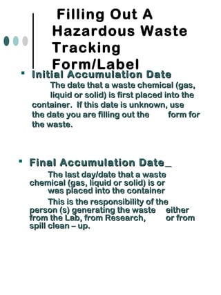 Filling Out A
Hazardous Waste
Tracking
Form/Label
 Final Accumulation DateFinal Accumulation Date
The last day/date that a wasteThe last day/date that a waste
chemical (gas, liquid or solid) is orchemical (gas, liquid or solid) is or
was placed into the containerwas placed into the container
This is the responsibility of theThis is the responsibility of the
person (s) generating the wasteperson (s) generating the waste eithereither
from the Lab, from Research,from the Lab, from Research, or fromor from
spill clean – up.spill clean – up.
 Initial Accumulation DateInitial Accumulation Date
The date that a waste chemical (gas,The date that a waste chemical (gas,
liquid or solid) is first placed into theliquid or solid) is first placed into the
container. If this date is unknown, usecontainer. If this date is unknown, use
the date you are filling out thethe date you are filling out the form forform for
the waste.the waste.
 
