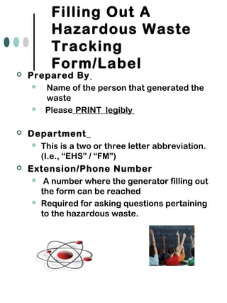 Filling Out A
Hazardous Waste
Tracking
Form/Label
 Prepared By
 Name of the person that generated the
waste
 Please PRINT legibly
 Department
 This is a two or three letter abbreviation.
(I.e., “EHS” / “FM”)
 Extension/Phone Number
 A number where the generator filling out
the form can be reached
 Required for asking questions pertaining
to the hazardous waste.
 
