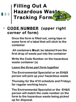 Filling Out A
Hazardous Waste
Tracking Form/Label
• CODE NUMBER (upper right
corner of form)
• Once the form is filled out, using tape or
some form of a label that will stick to the
container
• All containers Must be labeled from the
first drop of waste put into the container
• Write the Code Number on the hazardous
waste container (s)
• Leave the three part form together
• The Environmental Specialist or an EH&S
person will pick up your hazardous waste
• Thursday for the 4/10 schedule and Fridays
for regular working hours
• The Environmental Specialist or the EH&S
person will match the code number on the
form to the hazardous waste being picked
up for disposal.
 
