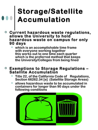 Storage/Satellite
Accumulation
 Current hazardous waste regulations,
allows the University to hold
hazardous waste on campus for only
90 days
 which is an accomplishable time frame
with everyone working together
this works out to one time each quarter
which is the preferred method that keeps
the University/Colleges from being fined
 Exemptions to Storage Regulations –
Satellite Accumulation
 Title 22, of the California Code of Regulations,
Section 66262.34 [e] (Satellite Storage Areas)
 allows hazardous waste to be accumulated in
containers for longer than 90 days under the
following conditions
 