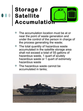 Storage /
Satellite
Accumulation
 The accumulation location must be at or
near the point of waste generation and
under the control of the person in charge of
the process generating the waste;
 The total quantity of hazardous waste
accumulated in the satellite storage area
shall not exceed a total of 55 gallons of
hazardous waste, 1 quart of acutely
hazardous waste or 1 quart of extremely
hazardous waste
 The hazardous waste cannot be
accumulated in tanks;
 