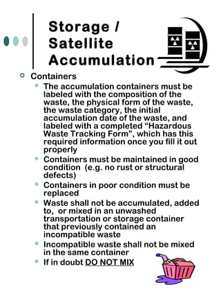 Storage /
Satellite
Accumulation
 Containers
 The accumulation containers must be
labeled with the composition of the
waste, the physical form of the waste,
the waste category, the initial
accumulation date of the waste, and
labeled with a completed “Hazardous
Waste Tracking Form”, which has this
required information once you fill it out
properly
 Containers must be maintained in good
condition (e.g. no rust or structural
defects)
 Containers in poor condition must be
replaced
 Waste shall not be accumulated, added
to, or mixed in an unwashed
transportation or storage container
that previously contained an
incompatible waste
 Incompatible waste shall not be mixed
in the same container
 If in doubt DO NOT MIX
 